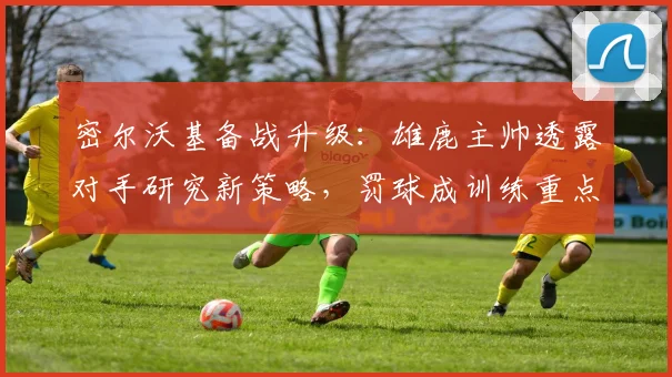 密尔沃基备战升级：雄鹿主帅透露对手研究新策略，罚球成训练重点