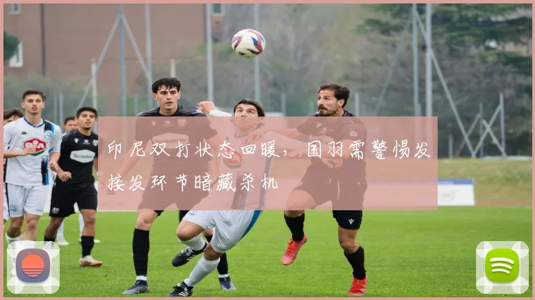 印尼双打状态回暖，国羽需警惕发接发环节暗藏杀机