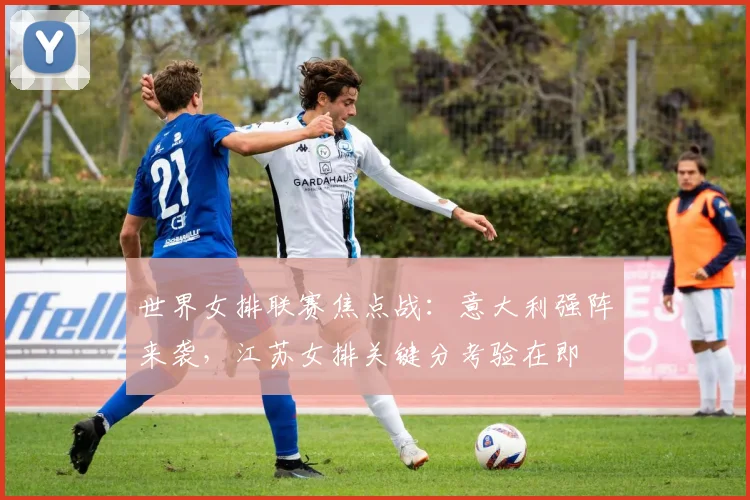 世界女排联赛焦点战：意大利强阵来袭，江苏女排关键分考验在即