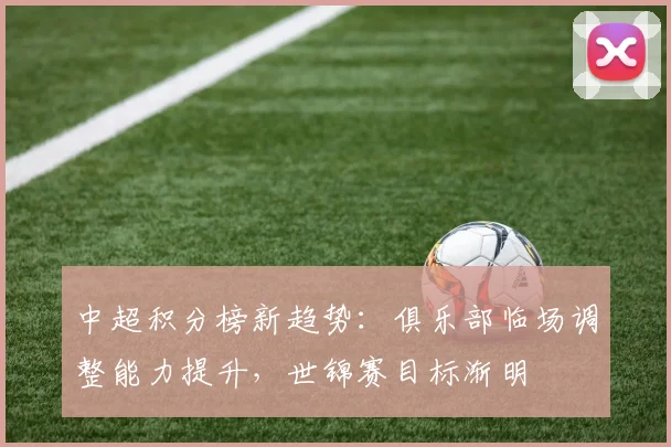 中超积分榜新趋势：俱乐部临场调整能力提升，世锦赛目标渐明