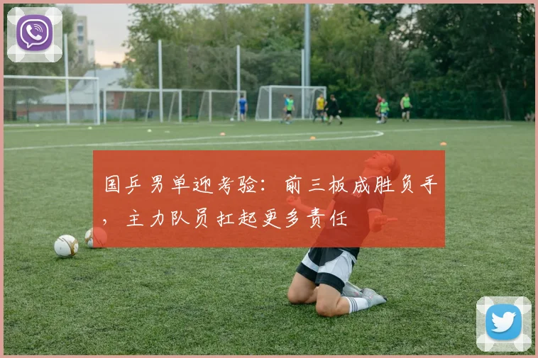 国乒男单迎考验：前三板成胜负手，主力队员扛起更多责任