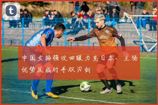 中国女排强攻回暖力克日本，主场优势反成对手双刃剑