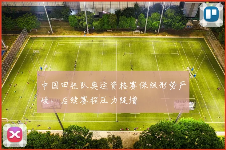 中国田径队奥运资格赛保级形势严峻，后续赛程压力陡增