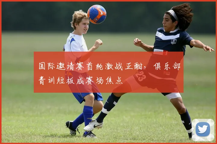 国际邀请赛首轮激战正酣，俱乐部青训短板成赛场焦点