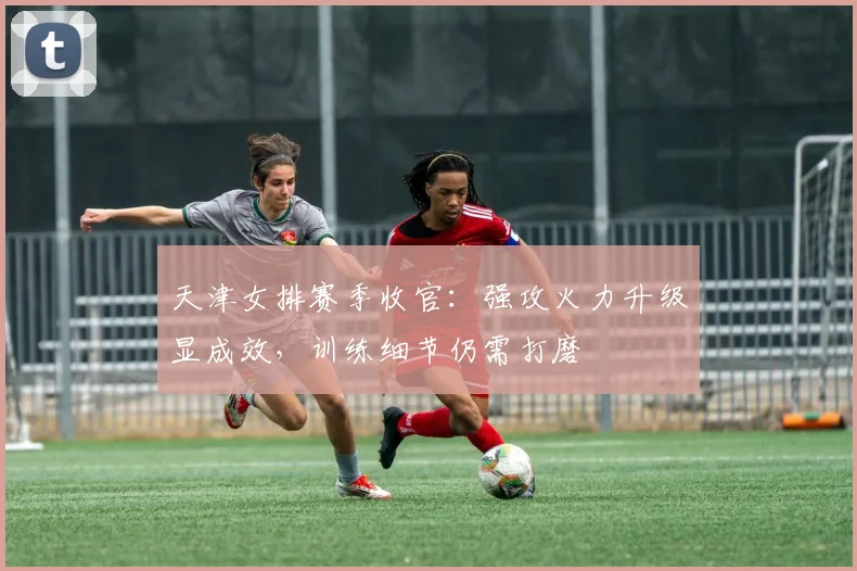 天津女排赛季收官：强攻火力升级显成效，训练细节仍需打磨
