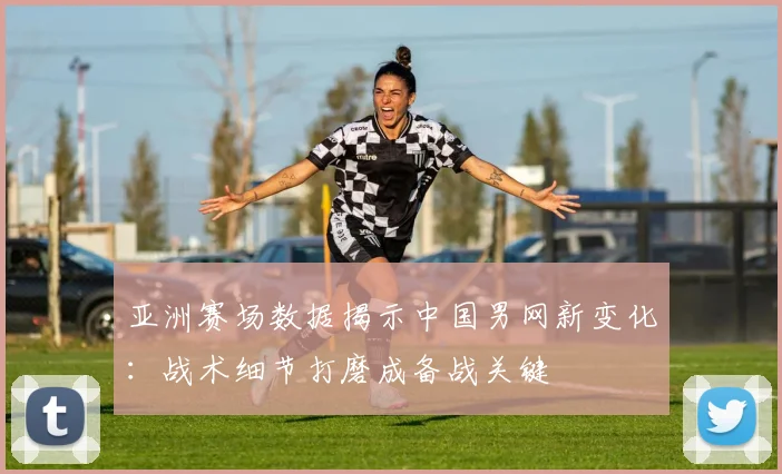亚洲赛场数据揭示中国男网新变化：战术细节打磨成备战关键