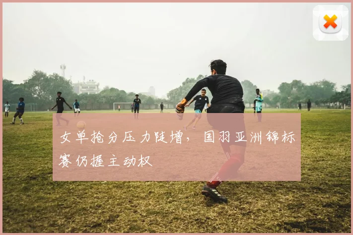 女单抢分压力陡增，国羽亚洲锦标赛仍握主动权