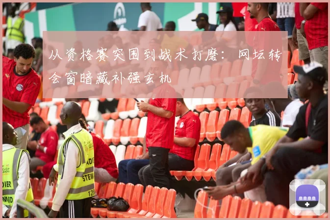 从资格赛突围到战术打磨：网坛转会窗暗藏补强玄机