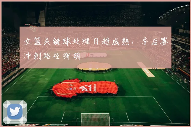 女篮关键球处理日趋成熟，季后赛冲刺路径渐明