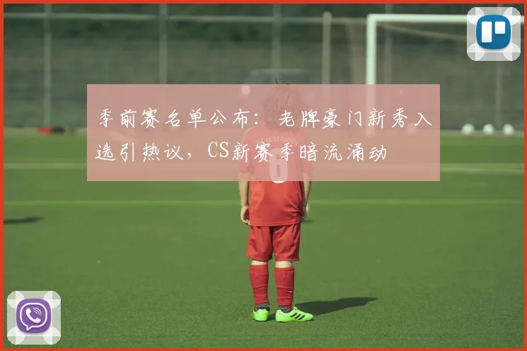 季前赛名单公布：老牌豪门新秀入选引热议，CS新赛季暗流涌动
