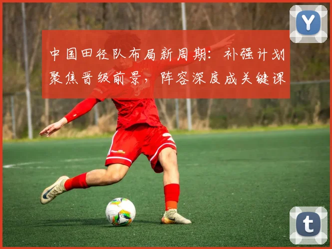 中国田径队布局新周期：补强计划聚焦晋级前景，阵容深度成关键课题