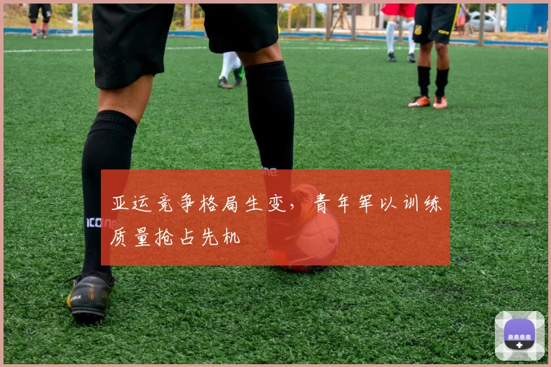 亚运竞争格局生变，青年军以训练质量抢占先机