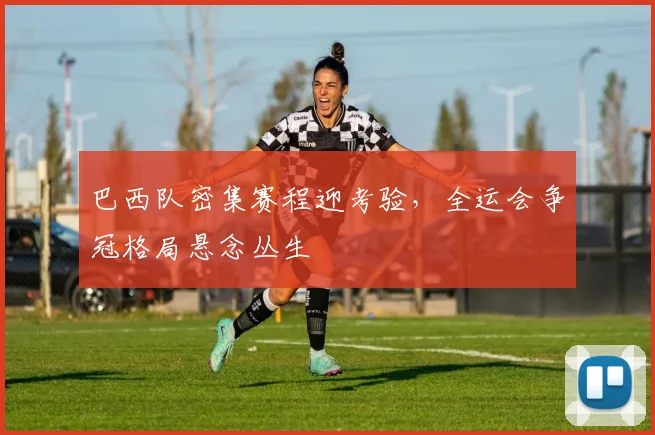 巴西队密集赛程迎考验,全运会争冠格局悬念丛生