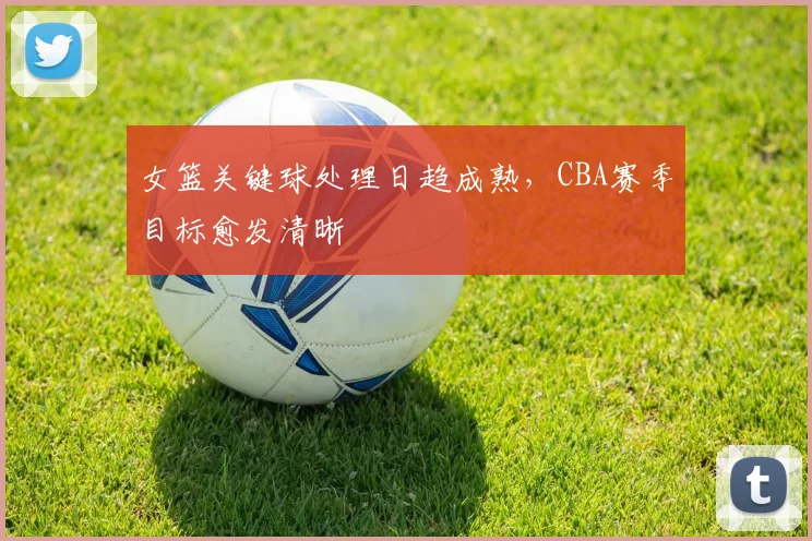 女篮关键球处理日趋成熟，CBA赛季目标愈发清晰