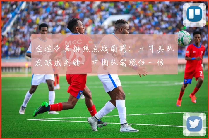 全运会男排焦点战前瞻：土耳其队发球成关键，中国队需稳住一传