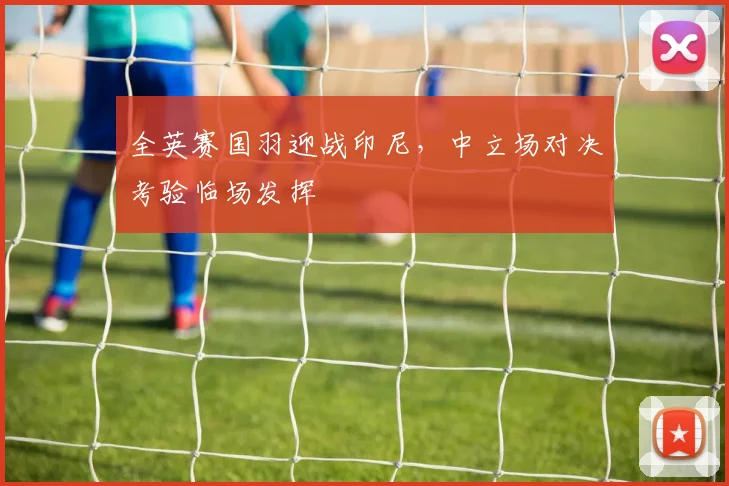 全英赛国羽迎战印尼，中立场对决考验临场发挥
