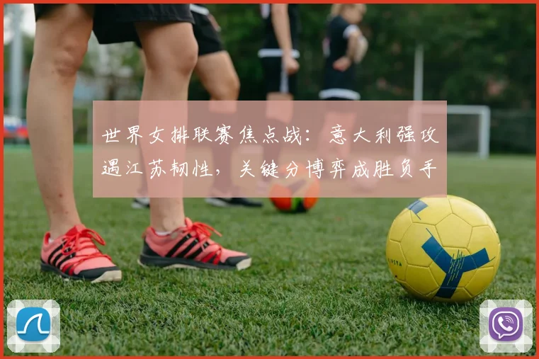 世界女排联赛焦点战：意大利强攻遇江苏韧性，关键分博弈成胜负手