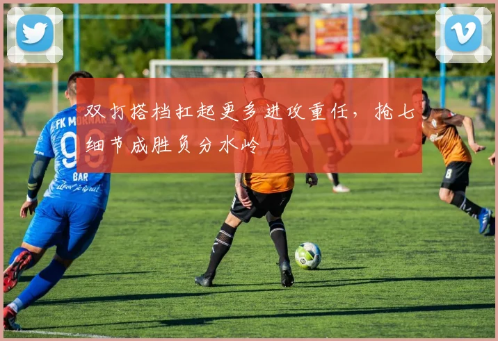 双打搭档扛起更多进攻重任，抢七细节成胜负分水岭