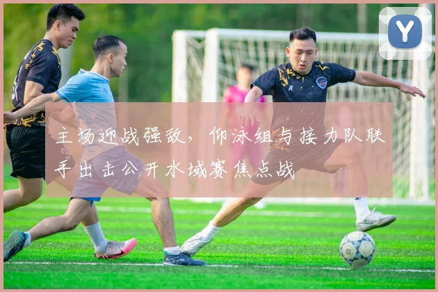 主场迎战强敌，仰泳组与接力队联手出击公开水域赛焦点战