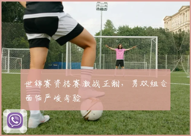 世锦赛资格赛激战正酣，男双组合面临严峻考验