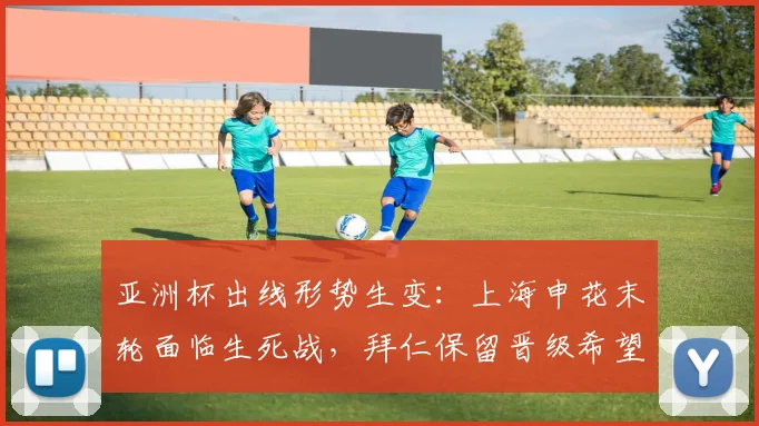 亚洲杯出线形势生变：上海申花末轮面临生死战，拜仁保留晋级希望
