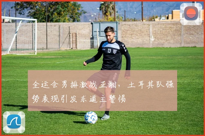 全运会男排激战正酣，土耳其队强势表现引发东道主警惕