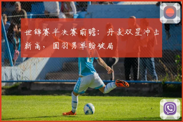 世锦赛半决赛前瞻：丹麦双星冲击新高，国羽男单盼破局