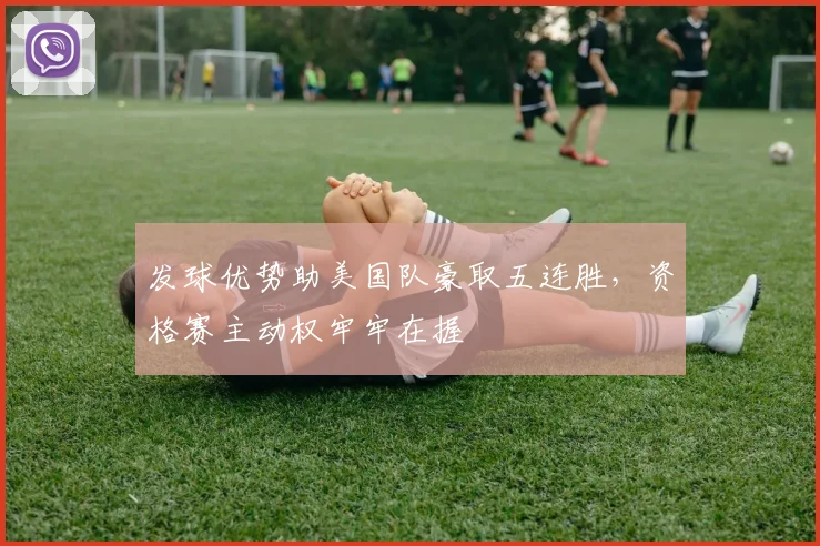 发球优势助美国队豪取五连胜，资格赛主动权牢牢在握